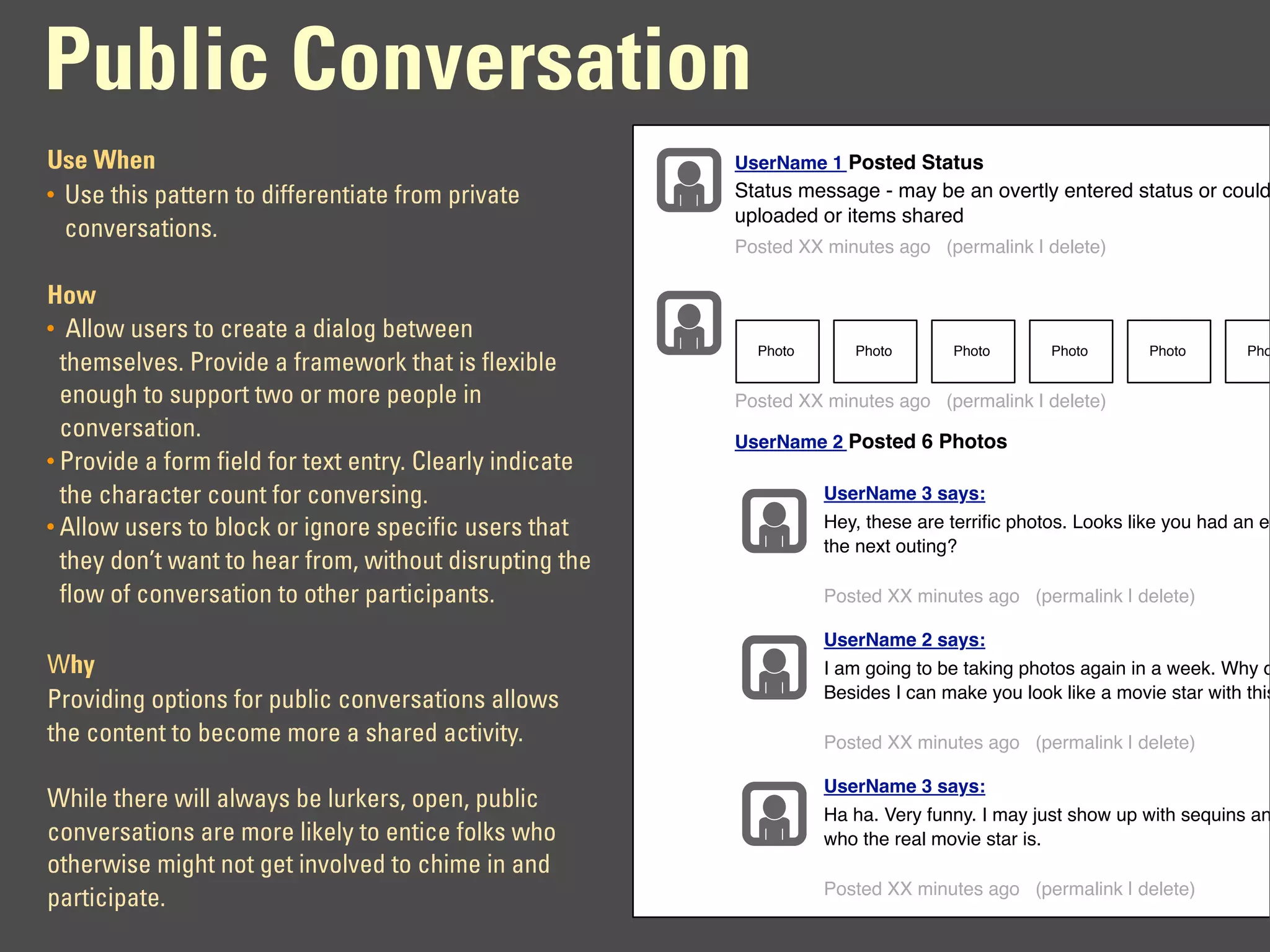 Public Conversation
Use When                                                  UserName 1 Posted Status
• Use this pattern to differentiate from private          Status message - may be an overtly entered status or could
                                                          uploaded or items shared
  conversations.
                                                          Posted XX minutes ago (permalink | delete)

How
• Allow users to create a dialog between
                                                            Photo      Photo       Photo       Photo       Photo       Pho
  themselves. Provide a framework that is flexible
  enough to support two or more people in                 Posted XX minutes ago (permalink | delete)
  conversation.                                           UserName 2 Posted 6 Photos
• Provide a form field for text entry. Clearly indicate
  the character count for conversing.                               UserName 3 says:
• Allow users to block or ignore specific users that                Hey, these are terriﬁc photos. Looks like you had an ex
                                                                    the next outing?
  they don’t want to hear from, without disrupting the
  flow of conversation to other participants.                       Posted XX minutes ago (permalink | delete)

                                                                    UserName 2 says:
Why                                                                 I am going to be taking photos again in a week. Why d
Providing options for public conversations allows                   Besides I can make you look like a movie star with this

the content to become more a shared activity.                       Posted XX minutes ago (permalink | delete)

                                                                    UserName 3 says:
While there will always be lurkers, open, public
                                                                    Ha ha. Very funny. I may just show up with sequins an
conversations are more likely to entice folks who                   who the real movie star is.
otherwise might not get involved to chime in and
                                                                    Posted XX minutes ago (permalink | delete)
participate.
 