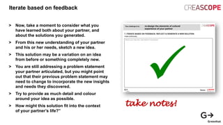 Iterate based on feedback
> Now, take a moment to consider what you
have learned both about your partner, and
about the solutions you generated.
> From this new understanding of your partner
and his or her needs, sketch a new idea.
> This solution may be a variation on an idea
from before or something completely new.
> You are still addressing a problem statement
your partner articulated, but you might point
out that their previous problem statement may
need to change to incorporate the new insights
and needs they discovered.
> Try to provide as much detail and colour
around your idea as possible.
> How might this solution fit into the context
of your partner’s life?”
take notes!
 