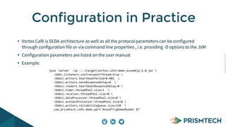 CopyrightPrismTech,2014
Vortex Café is SEDA architecture as well as all the protocol parameters can be configured
through configuration file or via command line properties , i.e. providing -D options to the JVM
Configuration parameters are listed on the user manual
Example:
Configuration in Practice
java	
  -­‐server	
  	
  -­‐cp	
  .:./target/vortex-­‐cafe-­‐demo-­‐assembly-­‐2.0.jar	
  	
  	
  
-­‐Ddds.listeners.useTransportThread=true	
  	
  
-­‐Dddsi.writers.heartbeatPeriod=0.001	
  	
  	
  
-­‐Dddsi.writers.nackResponseDelay=0	
  	
  	
  
-­‐Dddsi.readers.heartbeatResponseDelay=0	
  	
  
-­‐Dddsi.timer.threadPool.size=1	
  	
  	
  
-­‐Dddsi.receiver.threadPool.size=0	
  	
  	
  
-­‐Dddsi.dataProcessor.threadPool.size=0	
  	
  
-­‐Dddsi.acknackProcessor.threadPool.size=0	
  	
  
-­‐Dddsi.writers.reliabilityQueue.size=128	
  	
  	
  
com.prismtech.cafe.demo.perf.RoundTripDemoReader	
  $*
 