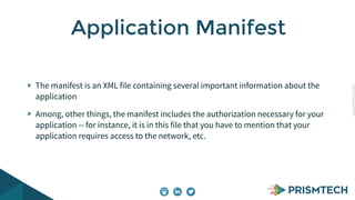 CopyrightPrismTech,2014
The manifest is an XML file containing several important information about the
application
Among, other things, the manifest includes the authorization necessary for your
application -- for instance, it is in this file that you have to mention that your
application requires access to the network, etc.
Application Manifest
 