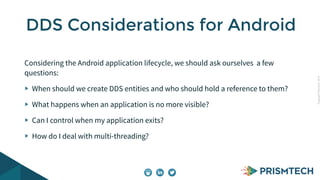 CopyrightPrismTech,2014
Considering the Android application lifecycle, we should ask ourselves a few
questions:
When should we create DDS entities and who should hold a reference to them?
What happens when an application is no more visible?
Can I control when my application exits?
How do I deal with multi-threading?
DDS Considerations for Android
 