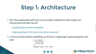 CopyrightPrismTech,2014
Our Chat application will have a very simple architecture with simply one
Activity that will take care of:
- Sending Posts into the ChatRoom
- Displaying Posts in the room since when we joined
In terms of information modelling, we’ll have a single topic representing the user
post
Step 1: Architecture
struct	
  Post	
  {	
  
	
  	
  string	
  name;	
  
	
  	
  string	
  msg;	
  
};	
  	
  	
  	
  	
  	
  	
  	
  	
  
#pragma	
  keylist	
  Post	
  name	
  
 