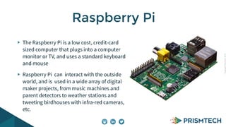 CopyrightPrismTech,2014
The Raspberry Pi is a low cost, credit-card
sized computer that plugs into a computer
monitor or TV, and uses a standard keyboard
and mouse
Raspberry Pi can interact with the outside
world, and is used in a wide array of digital
maker projects, from music machines and
parent detectors to weather stations and
tweeting birdhouses with infra-red cameras,
etc.
Raspberry Pi
 