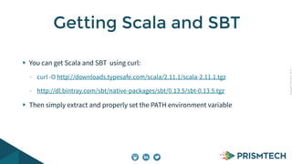 CopyrightPrismTech,2014
You can get Scala and SBT using curl:
- curl -O http://downloads.typesafe.com/scala/2.11.1/scala-2.11.1.tgz
- http://dl.bintray.com/sbt/native-packages/sbt/0.13.5/sbt-0.13.5.tgz
Then simply extract and properly set the PATH environment variable
Getting Scala and SBT
 