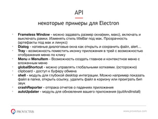 API
некоторые примеры для Electron
www.provectus.com
• Frameless Window - можно задавать размер окна(мин, макс), включать и
выключать рамки. Изменять стиль titleBar под мак. Прозрачность
(артефакты под мак и линукс)

• Dialog - нативные диалоговые окна как открыть и сохранить файл, alert…

• Tray - возможность поместить иконку приложения в трей с возможностью
отображения меню по клику

• Menu и MenuItem - Возможность создать главное и контекстное меню с
вложенным меню

• globalShortcut - можно управлять глобальными хоткеями. (осторожно)

• clipboard - доступ к буферу обмена

• shell - модуль для глубокой desktop интеграции. Можно например показать
файл в папке, открыть ссылку, удалить файл в коризну или проиграть бип
звук

• crashReporter - отпрака отчетов о падениях приложения

• autoUpdater - модуль для обновления вашего приложения (quitAndInstall)
 