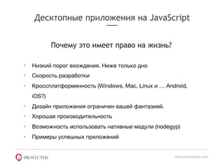 Десктопные приложения на JavaScript
Почему это имеет право на жизнь?
www.provectus.com
• Низкий порог вхождения. Ниже только дно

• Скорость разработки

• Кроссплатформенность (Windows, Mac, Linux и … Android,
iOS?)

• Дизайн приложения ограничен вашей фантазией.

• Хорошая производительность

• Возможность использовать нативные модули (nodegyp)

• Примеры успешных приложений
 