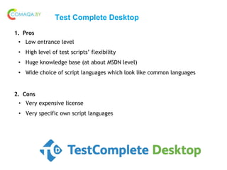 Test Complete Desktop
1. Pros
• Low entrance level
• High level of test scripts’ flexibility
• Huge knowledge base (at about MSDN level)
• Wide choice of script languages which look like common languages
2. Cons
• Very expensive license
• Very specific own script languages
 