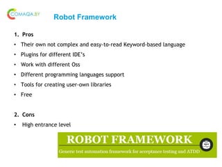 Robot Framework
1. Pros
• Their own not complex and easy-to-read Keyword-based language
• Plugins for different IDE’s
• Work with different Oss
• Different programming languages support
• Tools for creating user-own libraries
• Free
2. Cons
• High entrance level
 
