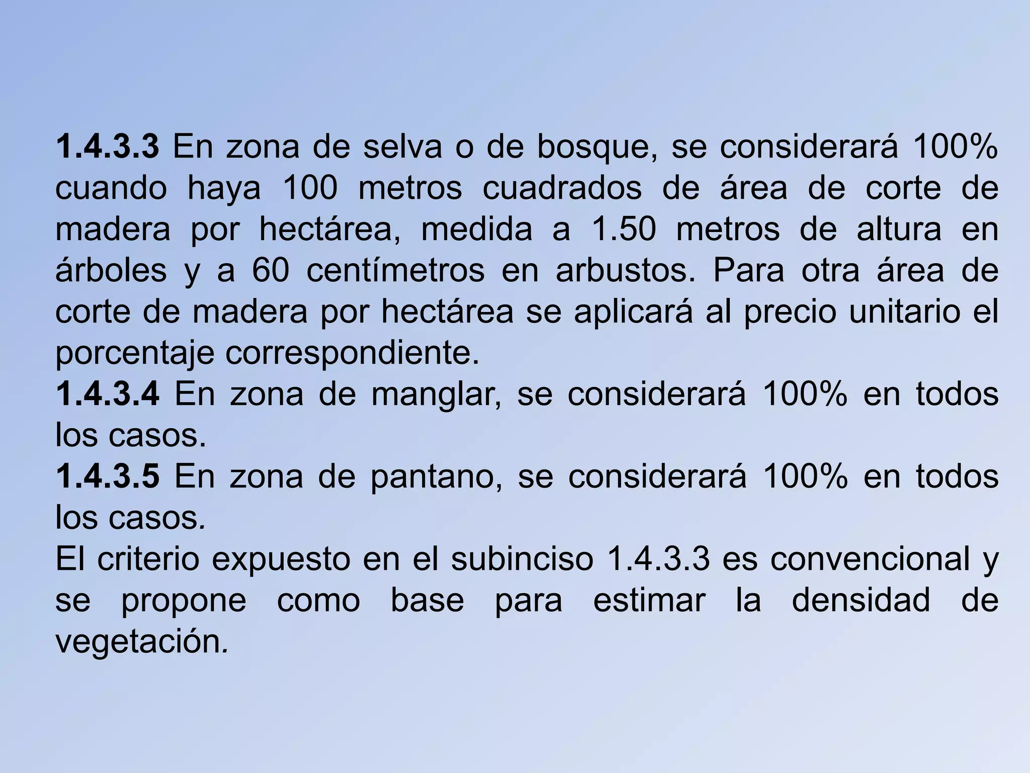 1.4.3.3 En zona de selva o de bosque, se considerará 100%
cuando haya 100 metros cuadrados de área de corte de
madera por hectárea, medida a 1.50 metros de altura en
árboles y a 60 centímetros en arbustos. Para otra área de
corte de madera por hectárea se aplicará al precio unitario el
porcentaje correspondiente.
1.4.3.4 En zona de manglar, se considerará 100% en todos
los casos.
1.4.3.5 En zona de pantano, se considerará 100% en todos
los casos.
El criterio expuesto en el subinciso 1.4.3.3 es convencional y
se propone como base para estimar la densidad de
vegetación.
 