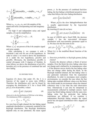 1      N 2                                                power, γ . In the presence of combined fast/slow
L≃
   PN
          ∑ (α (cos(θ )sr ,k − sin(θ )si,k + nr ,k )2
              k =1
                                                              fading, the fast fading is distributed around its mean
                                                              value that follows the slow fading distribution
       N 2                                             (2)                       ∞
   1
+
  PN
       ∑ (α (cos(θ )si,k + sin(θ )sr ,k + ni,k )
       k =1
                                                   2
                                                                      p (γ ) = ∫ p (γ |γ ) p (γ )d γ                      (5)
                                                                                  0

                                                                   Where p(γ ) is the slow fadingdistribution that
Where sr,k,, si,,k,nr,k, ni,k are k-th samples of the         is usually approximated by the log-normal
signal and noise corresponding real and imaginary             distribution .
parts.                                                        By inserting (5) into (4) we have
   For high N and independent noisy and signal                              ∞∞
samples, (2) can be simplified as                                  p ( L) = ∫ ∫ p ( L | γ ). p (γ | γ ). p (γ )d γ )d γ   (6)
            1 N                                                             0 0
       L≃       ∑ (α 2 sk2 + nk2 )........H1
           PN k =1                                            In case of AWGN and a fixed SNR, the decision
                                                      (3)     variable L has the non-central chi-square
         1 N 2
       ≃    ∑ nk .................H 2
         PN k =1
                                                              distribution with non-centrality parameter equal to
                                                              2γ. We have for the first term in (6)
Where sk2 , nk2 are powers of the k-th complex signal                        1 L N −2    L + 2γ
                                                                p ( L | γ ) = ( ) 4 e( −        ) I N |2 −1 ( 2 Lγ ) (7)
and noise sample.                                                            2 2γ          2
   After calculating L, we compare it with a                  Where Iv(.) is the modified Bessel function of the
threshold λ and vote for one of the hypotheses. In            first kind.
order to select λ we need to derive the distribution
of L under the two hypotheses, p(L|H1) and                    A. Detection probability in Rayleigh-gamma fading
p(L|H0). Obviously, the distribution p(L|H0) is                  channel
central chi-square with N degrees of freedom. In                 Assume the detector collects a block of power
what follows we derive the distribution of p(L|H1),          samples. Over the block the slow fading value does
hereafter p(L) in the presence of combined fast and          not change and is defined by its instantaneous value
slow fading.                                                 γ. If the detector moves slowly the fast fading value
                                                             does not change either during the block. In the
                                                             Rayleigh modeled channel, the fast fading value is
                      III. DISTRIBUTIONS                     one particular realization from the exponential
                                                             distribution. In order to encompass more complex
Equation (3) shows that under H1, the L is a environments, we consider the case where the fast
function of the signal to noise ratio (SNR,γ). fading takes multiple different values over the block
Therefore the distribution p(L) can be found by this could model an environment where the channel
averaging the distribution of L for a fixed SNR coherence time is less than the total observation
p(L|γ), over all possible γ values                           time. Alternatively it can also be interpreted as
                      ∞
                                                             measurements collected by multiple sensors. Each
            p ( L) = ∫ p ( L / γ ) p (γ )d γ             (4) sensor has block fading channel with the same slow
                      0
                                                             fading value but the particular fast fading
where p(γ) is the the distribution of SNR due to the fading.
The instantaneous SNR is computed as                         realizations are different. If we combine n
                 p rx        α 2 . s k2                      independent Rayleigh fading samples the signal
        γ =              =                                   power has chi-square distribution with n degrees of
                  pn            PN
                                                             freedom.
In a non line-of-sight channel the fast fading signal                                                γ
                                                                                       1    γ n− 2 − γ
amplitude distribution is commonly modeled by the                     px2 (γ | γ ) =           2
                                                                                           ( ) e            (8)
Rayleigh distribution. The Rayleigh distribution                                       n
                                                                                     Γ( )γ  γ
depends only on one parameter, the mean signal                                         2
 