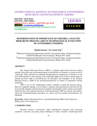 INTERNATIONAL JOURNAL ResearchJanuary - April (2013), © IAEME 0976 –
International Journal of Industrial Engineering OF INDUSTRIAL(IJIERD), ISSN
6979(Print), ISSN 0976 – 6987(Online) Volume 4, Issue 1,
                                                         and Development ENGINEERING

                RESEARCH AND DEVELOPMENT (IJIERD)
ISSN 0976 – 6979 (Print)
ISSN 0976 – 6987 (Online)
Volume 4, Issue 1, January - April (2013), pp. 10-18
                                                                          IJIERD
© IAEME: www.iaeme.com/ijierd.asp
Journal Impact Factor (2013): 5.1283 (Calculated by GISI)               ©IAEME
www.jifactor.com




  DETERMINATION OF IMPORTANCE OF CRITERIA: ANALYTIC
  HIERARCHY PROCESS (AHP) IN TECHNOLOGICAL EVOLUTION
               OF AUTOMOBILE STEERING

                                              1                   2
                           Rajnish Katarne , Dr. Jayant Negi
  1
    (Mechanical Engineering Department, Swami Vivekanand College of Engineering/ Rajiv
                Gandhi Proudhyogiki Vishwavidyalaya, Bhopal, M.P., India)
  2
    (Mechanical Engineering Department, Swami Vivekanand College of Engineering/ Rajiv
                Gandhi Proudhyogiki Vishwavidyalaya, Bhopal, M.P., India)


ABSTRACT

        The Analytic Hierarchy Process (AHP) is a popular multi-criteria decision making
method. It provides ratio-scale measurements of the priorities of elements in various levels of
a hierarchy. These priorities are obtained through pairwise comparisons of elements in one
level with reference to each element in the immediate higher level. In this research paper an
attempt has been made to present/discuss the principles and techniques of the Analytic
Hierarchy Process (AHP) in the prioritization/selection of criteria of automobile steering
technology.
        AHP is one of the mathematical models available to guide the decision theory.
However, judgment making is, in its totality, a cognitive and mental process derived from the
most possible adequate selection based on tangible and intangible criteria which are promptly
chosen by those who make the decisions. It also demonstrates AHP in a step-by-step manner,
where the resulting/emerging precedence are shown and the possible inconsistencies are
identified.

Keywords: Analytic Hierarchy Process, Automobile Steering, Multi-Criteria Decision-
Making, Pair wise Comparisons.

1. INTRODUCTION

      Dynamic business environment, rapid technological change(s) and increasing
customers’ awareness are posing major challenges in today’s business. Technology-based

                                              10
 