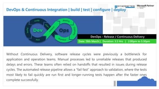 DevOps & Continuous Integration | build | test | configure | deploy
Without Continuous Delivery, software release cycles were previously a bottleneck for
application and operation teams. Manual processes led to unreliable releases that produced
delays and errors. These teams often relied on handoffs that resulted in issues during release
cycles. The automated release pipeline allows a “fail fast” approach to validation, where the tests
most likely to fail quickly are run first and longer-running tests happen after the faster ones
complete successfully.
DevOps - Release / Continuous Delivery
Date: 19th March | Duration: 3.5 Hrs | 2:00pm to 5:30pm
 