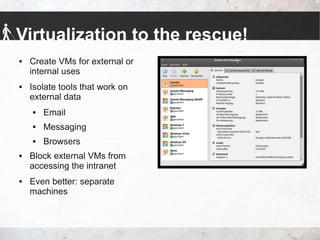 Virtualization to the rescue!
 Create VMs for external or
internal uses
 Isolate tools that work on
external data
 Email
 Messaging
 Browsers
 Block external VMs from
accessing the intranet
 Even better: separate
machines
 