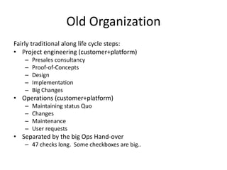 Old Organization
Fairly traditional along life cycle steps:
• Project engineering (customer+platform)
–
–
–
–
–

Presales consultancy
Proof-of-Concepts
Design
Implementation
Big Changes

• Operations (customer+platform)
–
–
–
–

Maintaining status Quo
Changes
Maintenance
User requests

• Separated by the big Ops Hand-over
– 47 checks long. Some checkboxes are big..

 