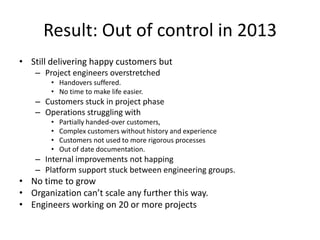 Result: Out of control in 2013
• Still delivering happy customers but
– Project engineers overstretched
• Handovers suffered.
• No time to make life easier.

– Customers stuck in project phase
– Operations struggling with
•
•
•
•

Partially handed-over customers,
Complex customers without history and experience
Customers not used to more rigorous processes
Out of date documentation.

– Internal improvements not happing
– Platform support stuck between engineering groups.

• No time to grow
• Organization can’t scale any further this way.
• Engineers working on 20 or more projects

 