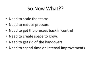 So Now What??
•
•
•
•
•
•

Need to scale the teams
Need to reduce pressure
Need to get the process back in control
Need to create space to grow.
Need to get rid of the handovers
Need to spend time on internal improvements

 