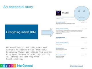 An anecdotal story
Everything inside IBM
We moved our client libraries and
samples to GitHub to be developer
friendly. There are things you can do
with Open Source only but by pulling
in Liberty you get way more
functionality.
 
