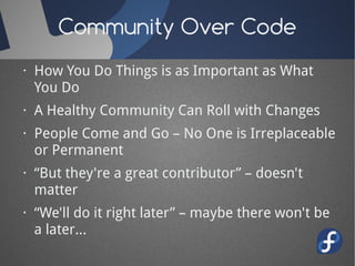 Community Over Code
· How You Do Things is as Important as What
You Do
· A Healthy Community Can Roll with Changes
· People Come and Go – No One is Irreplaceable
or Permanent
· “But they're a great contributor” – doesn't
matter
· “We'll do it right later” – maybe there won't be
a later...
 