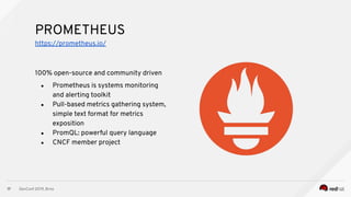 DevConf 2019, Brno
17
100% open-source and community driven
● Prometheus is systems monitoring
and alerting toolkit
● Pull-based metrics gathering system,
simple text format for metrics
exposition
● PromQL: powerful query language
● CNCF member project
PROMETHEUS
https://prometheus.io/
 