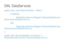 DAL DataServices
public static void Init(bool isMock = false) {
if (isMock)
DependencyService.Register<ISessionDataService,
Mock.SessionDataService>();
else
DependencyService.Register<ISessionDataService,
Remote.SessionDataService>();
}
public static ISessionDataService Session =>
DependencyService.Get<ISessionDataService>();
 