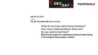 <A> A foo(A a)
// or:
<A, B> Function<B, A> bar(A a)
What do we know about these functions?
How many implementations there are?
Do we need to test them?
Would it be easier to understand what are they doing
if we will give them proper names?
 