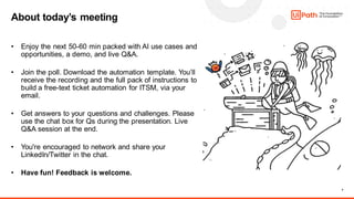 4
About today’s meeting
• Enjoy the next 50-60 min packed with AI use cases and
opportunities, a demo, and live Q&A.
• Join the poll. Download the automation template. You’ll
receive the recording and the full pack of instructions to
build a free-text ticket automation for ITSM, via your
email.
• Get answers to your questions and challenges. Please
use the chat box for Qs during the presentation. Live
Q&A session at the end.
• You're encouraged to network and share your
LinkedIn/Twitter in the chat.
• Have fun! Feedback is welcome.
 