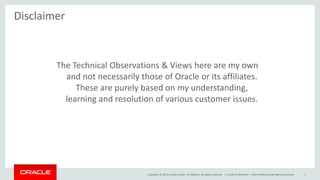 Copyright © 2014, Oracle and/or its affiliates. All rights reserved. | Oracle Confidential – Internal/Restricted/Highly Restricted 2
The Technical Observations & Views here are my own
and not necessarily those of Oracle or its affiliates.
These are purely based on my understanding,
learning and resolution of various customer issues.
Disclaimer
 