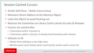 Copyright © 2014, Oracle and/or its affiliates. All rights reserved. | Oracle Confidential – Internal/Restricted/Highly Restricted 27
Session Cached Cursors
• Avoids Soft Parse – Better Concurrency
• Maintains Direct Address to the Memory Object
• Locks the Object to avoid flushing out
• Reduces the Contention on Library Cache Latches & Locks & Mutexes
• Cursors are cached after
– 3 Executions within a Session or
– 2 Executions within a Session, if already Hard Parsed by other Session
• Defaults to 50
– Refrain from setting to a very high value
– Monitor parse count (total), parse count (hard), session cache cursor hits
 