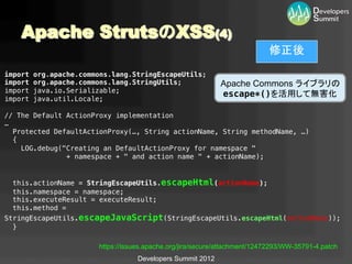 Apache StrutsのXSS(4)	
                                                                         修正後	
import org.apache.commons.lang.StringEscapeUtils;!
import org.apache.commons.lang.StringUtils;!            Apache Commons ライブラリの	
import java.io.Serializable;!
                                                         escape*()を活用して無害化	
import java.util.Locale;!
   !
// The Default ActionProxy implementation!
…!
     Protected DefaultActionProxy(…, String actionName, String methodName, …) !
     {!
        LOG.debug("Creating an DefaultActionProxy for namespace "!
                   + namespace + " and action name " + actionName);!
     !
!
  this.actionName = StringEscapeUtils.escapeHtml(actionName);!
  this.namespace = namespace;!
  this.executeResult = executeResult;!
  this.method =
StringEscapeUtils.escapeJavaScript(StringEscapeUtils.escapeHtml(methodName));!
  }!

                     https://issues.apache.org/jira/secure/attachment/12472293/WW-35791-4.patch
                                Developers Summit 2012
 