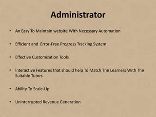 Administrator
• An Easy To Maintain website With Necessary Automation
• Efficient and Error-Free Progress Tracking System
• Effective Customization Tools
• Interactive Features that should help To Match The Learners With The
Suitable Tutors
• Ability To Scale-Up
• Uninterrupted Revenue Generation
 