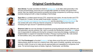 Copyright © 2015 evident.io2
Alan Shimel, Founder and Editor-In-Chief at DevOps.com, is an often-cited personality in the
security and technology community and a sought-after speaker at industry and government
events, Alan has helped build several successful technology companies by combining a strong
business background with a deep knowledge of technology.
CEO Tim Prendergast co-founded Evident.io to help others avoid the pain he endured when
helping Adobe adopt the cloud at a massive level. After years of building, operating, and securing
services in AWS, he set out to make security approachable and repeatable for companies of all
sizes. Tim led technology teams at Adobe, Ingenuity, Ticketmaster, and McAfee.
Original Contributors:
.
Gene Kim is a multiple award winning CTO, researcher and author. He was founder and CTO
of Tripwire for 13 years. He has written three books, including The Phoenix Project: A Novel
About IT, DevOps, and Helping Your Business Win and the upcoming DevOps Handbook. He
has worked with some of the top Internet companies on improving deployment flow and
increasing the rigor around IT operational processes.
Shannon Lietz has over two decades of experience pursuing advanced security defenses and
next generation security solutions. Ms. Lietz is currently the DevSecOps Leader for Intuit where
she is responsible for setting and driving the company’s cloud security strategy, roadmap and
implementation in support of corporate innovation. Previous to joining Intuit, Ms. Lietz worked
for ServiceNow, Sony, and consulted for many Fortune 500 organizations.
 