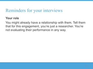 Reminders for your interviews
Your role
You might already have a relationship with them. Tell them
that for this engagement, you‟re just a researcher. You‟re
not evaluating their performance in any way.




                                                         116
 