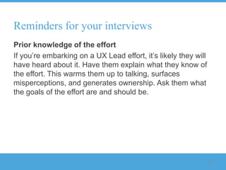 Reminders for your interviews
Prior knowledge of the effort
If you‟re embarking on a UX Lead effort, it‟s likely they will
have heard about it. Have them explain what they know of
the effort. This warms them up to talking, surfaces
misperceptions, and generates ownership. Ask them what
the goals of the effort are and should be.




                                                             117
 
