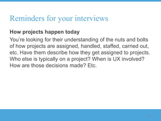 Reminders for your interviews
How projects happen today
You‟re looking for their understanding of the nuts and bolts
of how projects are assigned, handled, staffed, carried out,
etc. Have them describe how they get assigned to projects.
Who else is typically on a project? When is UX involved?
How are those decisions made? Etc.




                                                          118
 