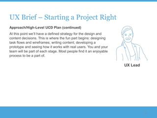 UX Brief – Starting a Project Right
Approach/High-Level UCD Plan (continued)
At this point we‟ll have a defined strategy for the design and
content decisions. This is where the fun part begins: designing
task flows and wireframes; writing content; developing a
prototype and seeing how it works with real users. You and your
team will be part of each stage. Most people find it an enjoyable
process to be a part of.

                                                                    UX Lead




                                                                              51
 
