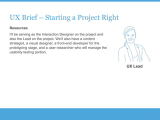UX Brief – Starting a Project Right
Resources
I‟ll be serving as the Interaction Designer on the project and
also the Lead on the project. We‟ll also have a content
strategist, a visual designer, a front-end developer for the
prototyping stage, and a user researcher who will manage the
usability testing portion.



                                                                 UX Lead




                                                                           52
 