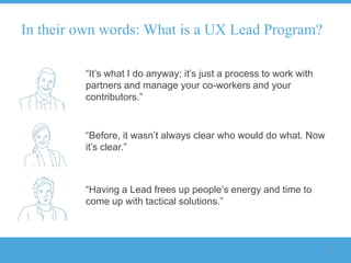In their own words: What is a UX Lead Program?

         “It‟s what I do anyway; it‟s just a process to work with
         partners and manage your co-workers and your
         contributors.”


         “Before, it wasn‟t always clear who would do what. Now
         it‟s clear.”



         “Having a Lead frees up people‟s energy and time to
         come up with tactical solutions.”



                                                                    8
 