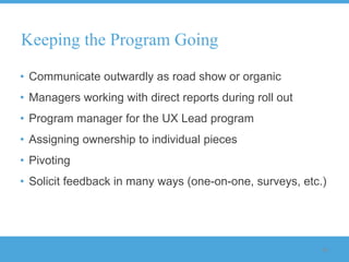 Keeping the Program Going

• Communicate outwardly as road show or organic
• Managers working with direct reports during roll out
• Program manager for the UX Lead program
• Assigning ownership to individual pieces
• Pivoting
• Solicit feedback in many ways (one-on-one, surveys, etc.)




                                                          98
 