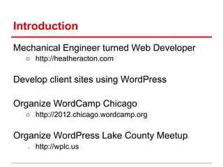 Introduction
Mechanical Engineer turned Web Developer
  ○ http://heatheracton.com

Develop client sites using WordPress

Organize WordCamp Chicago
  ○ http://2012.chicago.wordcamp.org

Organize WordPress Lake County Meetup
   ○   http://wplc.us
 