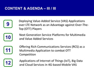 CONTENT & AGENDA – III / III
Deploying Value-Added Service (VAS) Applications
over LTE Network as an Advantage against Over-The-
Top (OTT) Players
Next Generation Service Platforms for Multimedia
and Value Added Services
Offering Rich Communications Services (RCS) as a
Multimedia Application to combat OTT
Competition
Applications of Internet of Things (IoT), Big Data
and Cloud Services in 4G-based Mobile VAS12
9
11
10
 