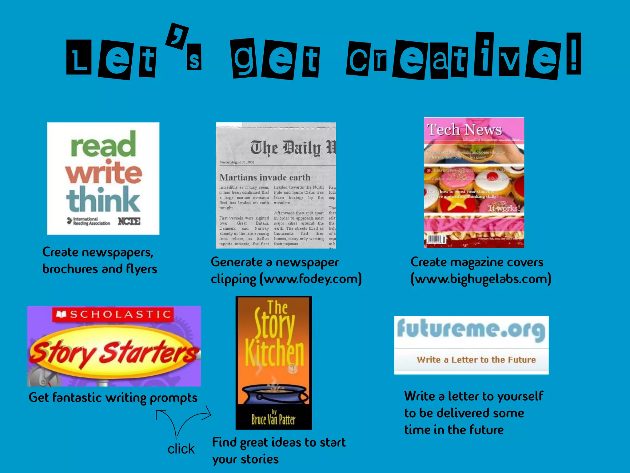 Let’s get creative!


  Create newspapers,
  brochures and flyers           Generate a newspaper         Create magazine covers
                                 clipping (www.fodey.com)     (www.bighugelabs.com)




Get fantastic writing prompts                                Write a letter to yourself
                                                             to be delivered some
                                                             time in the future
                         click   Find great ideas to start
                                 your stories
 