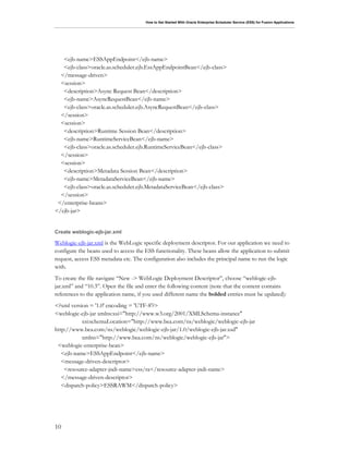 How to Get Started With Oracle Enterprise Scheduler Service (ESS) for Fusion Applications
10
<ejb-name>ESSAppEndpoint</ejb-name>
<ejb-class>oracle.as.scheduler.ejb.EssAppEndpointBean</ejb-class>
</message-driven>
<session>
<description>Async Request Bean</description>
<ejb-name>AsyncRequestBean</ejb-name>
<ejb-class>oracle.as.scheduler.ejb.AsyncRequestBean</ejb-class>
</session>
<session>
<description>Runtime Session Bean</description>
<ejb-name>RuntimeServiceBean</ejb-name>
<ejb-class>oracle.as.scheduler.ejb.RuntimeServiceBean</ejb-class>
</session>
<session>
<description>Metadata Session Bean</description>
<ejb-name>MetadataServiceBean</ejb-name>
<ejb-class>oracle.as.scheduler.ejb.MetadataServiceBean</ejb-class>
</session>
</enterprise-beans>
</ejb-jar>
Create weblogic-ejb-jar.xml
Weblogic-ejb-jar.xml is the WebLogic specific deployment descriptor. For our application we need to
configure the beans used to access the ESS functionality. These beans allow the application to submit
request, access ESS metadata etc. The configuration also includes the principal name to run the logic
with.
To create the file navigate “New -> WebLogic Deployment Descriptor”, choose “weblogic-ejb-
jar.xml” and “10.3”. Open the file and enter the following content (note that the content contains
references to the application name, if you used different name the bolded entries must be updated):
<?xml version = '1.0' encoding = 'UTF-8'?>
<weblogic-ejb-jar xmlns:xsi="http://www.w3.org/2001/XMLSchema-instance"
xsi:schemaLocation="http://www.bea.com/ns/weblogic/weblogic-ejb-jar
http://www.bea.com/ns/weblogic/weblogic-ejb-jar/1.0/weblogic-ejb-jar.xsd"
xmlns="http://www.bea.com/ns/weblogic/weblogic-ejb-jar">
<weblogic-enterprise-bean>
<ejb-name>ESSAppEndpoint</ejb-name>
<message-driven-descriptor>
<resource-adapter-jndi-name>ess/ra</resource-adapter-jndi-name>
</message-driven-descriptor>
<dispatch-policy>ESSRAWM</dispatch-policy>
 