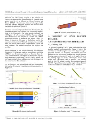 IJRET: International Journal of Research in Engineering and Technology eISSN: 2319-1163 | pISSN: 2321-7308
__________________________________________________________________________________________
Volume: 02 Issue: 08 | Aug-2013, Available @ http://www.ijret.org 141
tabulated law. The density assigned to the material was
96.11kg/m3 with an inital young modulus of 100MPa and a
poison ratio of 0.28 as reference to Alireza Noorpoor and
Kiasat (2008)[4] . The stress and strain curved assigned to the
foam was tabulated in figure 9, the value was modified based
on Shahbeyk and Abvabi (2009) [5].
Neoprene was used to represent the skin in the simulation, the
arthur had modeled solid elements with visco-elastic material-
type 34 in Hypercrash. The initial density assigned was
1100kg/m3 with bulk modulus of 102MPa. The short and long
time shear modulus was indicated as 8.45MPa and 3.90MPa
respectively refering to Shahbeyk and Abvabi (2009) [5].
Figure 10 shows the FE model of the legform used in the
dynamic certification test. The mesh density increases near the
knee joint area to achieve more accurate results. Due to run
time constaint, fine meshes throughout the legform was
avoided.
Upon completion of the legform modeling, an aluminium
impactor of 9.366 kg was impacted horizontally at a velocity
of 7.5m/s into the stationary legform as shown in figure 11.
Two contact interfaces were applied on the dynamic legform,
both using type 7 - multi usage. The first contact applied was
self impact on the legform and the second with the impactor as
the master and the skin as the slave.
An accelerometer was assigned under the data history panel,
this enables the author to extract the upper tibia acceleration in
Hyperview.
Figure 9: Stress strain curve for Confor foam CF45
Figure 10: FE dynamic legform model
Figure 11: Dynamic certification test set up
4. VALIDATION OF LOWER LEGFORM
IMPACTOR
4. 1- STATIC CERTIFICATION TEST RESULTS
4.1.1- Bending Test
As specified in the EEVC/WG17 report, the legform has to be
certified statically and dynamically. Figure 12 shows the
simulation of static bending test set up in the Hypercrash, pre-
processor interface. An increasing concentrated force was
applied 2m from the centre of the knee joint and the resulting
bending angle was recorded. A graph of the applied force vs
the bending angle was plotted affirming the results were
within limits. The energy taken to generate a 15° bending
angle is 106.37J which is within the acceptable range of
100±7J. Figure 13 shows the bending angle vs force diagram
of the simulated results and the EEVC/WG17 limitations.
Figure 12: FE Static Bending certification test
Figure 13: Bending Angle Vs Force graph
 