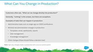 What Can You Change in Production?
Customers often ask, "What can we change directly into production?”
Generally, “nothing” is the answer, but there are exceptions.
Examples of tasks that can happen in production:
• Administration tasks such as single sign-on (SSO) certifications
• Minimal risk administration changes in production:
• Templates: email, dashboards, reports
• User management
• Knowledge management
• Other changes (these should follow a decision tree)
Note: Sync any changes made in production with a source control system.
 