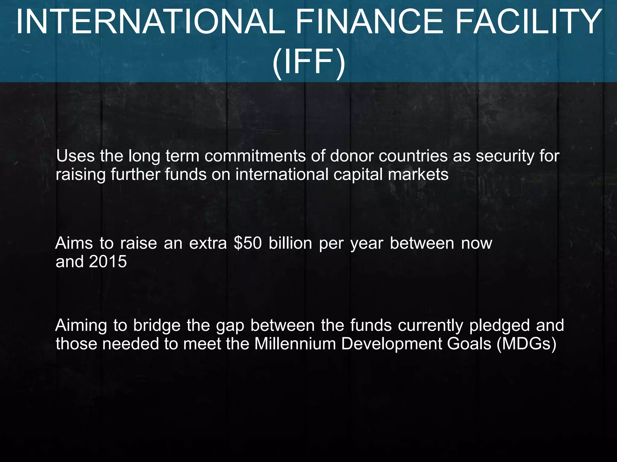 Aiming to bridge the gap between the funds currently pledged and
those needed to meet the Millennium Development Goals (MDGs)
Uses the long term commitments of donor countries as security for
raising further funds on international capital markets
Aims to raise an extra $50 billion per year between now
and 2015
INTERNATIONAL FINANCE FACILITY
(IFF)
 