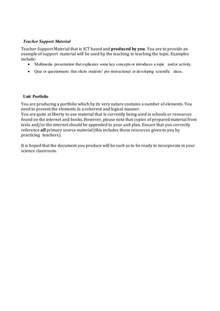 Teacher Support Material
Teacher Support Material that is ICT based and produced by you. You are to provide an
example of support material will be used by the teaching in teaching the topic. Examples
include:
 Multimedia presentation that explicates some key concepts or introduces a topic and/or activity.
 Quiz or questionnaire that elicits students’ pre-instructional or developing scientific ideas.
Unit Portfolio
You are producing a portfolio which by its very nature contains a number of elements. You
need to present the elements in a coherent and logical manner.
You are quite at liberty to use material that is currently being used in schools or resources
found on the internet and books. However, please note that copies of prepared material from
texts and/or the internet should be appended to your unit plan. Ensure that you correctly
reference all primary source material (this includes those resources given to you by
practicing teachers).
It is hoped that the document you produce will be such as to be ready to incorporate in your
science classroom.
 