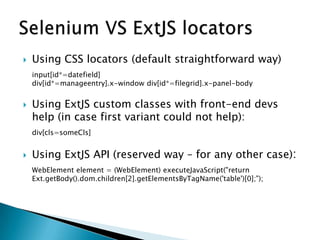  Using CSS locators (default straightforward way)
input[id*=datefield]
div[id*=manageentry].x-window div[id*=filegrid].x-panel-body
 Using ExtJS custom classes with front-end devs
help (in case first variant could not help):
div[cls=someCls]
 Using ExtJS API (reserved way – for any other case):
WebElement element = (WebElement) executeJavaScript("return
Ext.getBody().dom.children[2].getElementsByTagName('table')[0];");
 