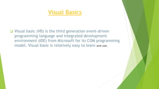 Visual Basics
 Visual basic (VB) is the third generation event-driven
programming language and integrated development
environment (IDE) from Microsoft for its COM programming
model. Visual basic is relatively easy to learn and use.
 