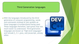 Third Generation languages
 With the languages introduced by the third
generation of computer programming, words
and commands (instead of just symbols an
these languages d numbers)were being used.
These languages therefore, had syntax that was
much easier to understand. Third generation
languages are known as “high level languages”
and include C, C++,java, and javascript, among
other.
 