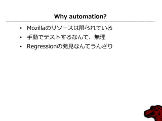 Why automation?

• Mozillaのリソースは限られている
• 手動でテストするなんて、無理
• Regressionの発見なんてうんざり
 